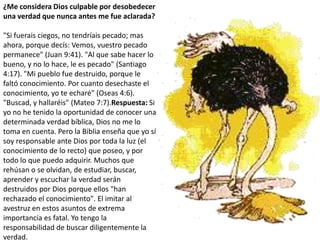 ¿Me considera Dios culpable por desobedecer una verdad que nunca antes me fue aclarada?"Si fuerais ciegos, no tendríais pecado; mas ahora, porque decís: Vemos, vuestro pecado permanece" (Juan 9:41). "Al que sabe hacer lo bueno, y no lo hace, le es pecado" (Santiago 4:17). "Mi pueblo fue destruido, porque le faltó conocimiento. Por cuanto desechaste el conocimiento, yo te echaré" (Oseas 4:6). "Buscad, y hallaréis" (Mateo 7:7).Respuesta: Si yo no he tenido la oportunidad de conocer una determinada verdad bíblica, Dios no me lo toma en cuenta. Pero la Biblia enseña que yo sí soy responsable ante Dios por toda la luz (el conocimiento de lo recto) que poseo, y por todo lo que puedo adquirir. Muchos que rehúsan o se olvidan, de estudiar, buscar, aprender y escuchar la verdad serán destruidos por Dios porque ellos "han rechazado el conocimiento". El imitar al avestruz en estos asuntos de extrema importancia es fatal. Yo tengo la responsabilidad de buscar diligentemente la verdad.