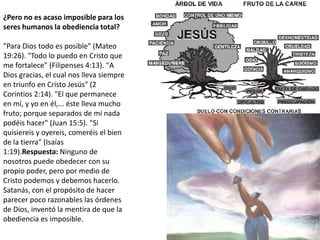 ¿Pero no es acaso imposible para los seres humanos la obediencia total?"Para Dios todo es posible" (Mateo 19:26). "Todo lo puedo en Cristo que me fortalece" (Filipenses 4:13). "A Dios gracias, el cual nos lleva siempre en triunfo en Cristo Jesús" (2 Corintios 2:14). "El que permanece en mí, y yo en él,... éste lleva mucho fruto; porque separados de mí nada podéis hacer" (Juan 15:5). "Si quisiereis y oyereis, comeréis el bien de la tierra" (Isaías 1:19).Respuesta: Ninguno de nosotros puede obedecer con su propio poder, pero por medio de Cristo podemos y debemos hacerlo. Satanás, con el propósito de hacer parecer poco razonables las órdenes de Dios, inventó la mentira de que la obediencia es imposible.