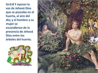 Gn3:8 Y oyeron la voz de Jehová Dios que se paseaba en el huerto, al aire del día; y el hombre y su mujer se escondieron de la presencia de Jehová Dios entre los árboles del huerto. 