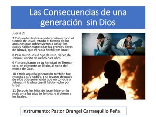 Las Consecuencias de una
generación sin Dios
Jueces 2:
7 Y el pueblo había servido a Jehová todo el
tiempo de Josué, y todo el tiempo de los
ancianos que sobrevivieron a Josué, los
cuales habían visto todas las grandes obras
de Jehová, que él había hecho por Israel.
8 Pero murió Josué hijo de Nun, siervo de
Jehová, siendo de ciento diez años.
9 Y lo sepultaron en su heredad en Timnat-
sera, en el monte de Efraín, al norte del
monte de Gaas.
10 Y toda aquella generación también fue
reunida a sus padres. Y se levantó después
de ellos otra generación que no conocía a
Jehová, ni la obra que él había hecho por
Israel.
11 Después los hijos de Israel hicieron lo
malo ante los ojos de Jehová, y sirvieron a
los baales.
Instrumento: Pastor Orangel Carrasquillo Peña
 