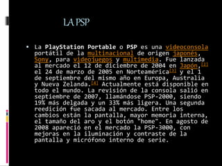 LAPSP
 La PlayStation Portable o PSP es una videoconsola
portátil de la multinacional de origen japonés,
Sony, para video...