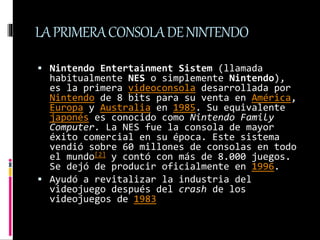 LAPRIMERACONSOLADENINTENDO
 Nintendo Entertainment Sistem (llamada
habitualmente NES o simplemente Nintendo),
es la prime...