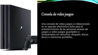Consola de video juegos
Una consola de video juegos o videoconsola
es un aparato electrónico echo para el
entretenimiento de las personas atraves de
juegos o video juegos guardados o
almacenados en cartuchos, disquets, discos
duros o memorias portátiles…
 