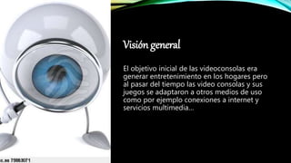 Visión general
El objetivo inicial de las videoconsolas era
generar entretenimiento en los hogares pero
al pasar del tiempo las video consolas y sus
juegos se adaptaron a otros medios de uso
como por ejemplo conexiones a internet y
servicios multimedia…
 