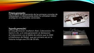 Primera generación:fue la época de lanzamiento de las primeras consolas de
videojuegos y videoconsolas estos no utilizaban videos
analógicos sino pantallas vectoriales.
Segunda generación:
En esta generación resaltaron Atari, Colecovision, TV-
Game 6, etc. y en esta generación se destacaron
el Colecovision con el doble de colores que la 2600
e Intellivision de Mattel que por primera vez en la
historia incluye una CPU de 16 bits.
 