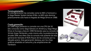 Tercerageneración:
En esta generación las consolas como la NES o Famicom y
la Sega Master System tenían 8 Bits. La NES solo domina
prácticamente sola hasta la llegada de Mega Drive en 1988.
Cuarta generación:
En 1988 Sega presenta su consola con una CPU de 16
bits conocida como Sega Génesis en América y Sega Mega
Drive en Europa y Asia en 1990 Nintendo saca su consola de
16 bits Súper Nintendo y este mismo año, la productora de
árcades SNK saca Neo-Geo la consola más potente de esta
generación llamada el Rolls Royce de las consolas por su
elevado precio. Esta generación destaca, por los chips
gráficos añadidos al cartucho y las ampliaciones de
hardware.
 