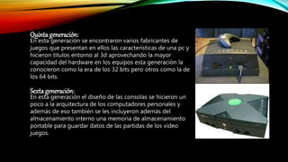 Quinta generación:
En esta generación se encontraron varios fabricantes de
juegos que presentan en ellos las características de una pc y
hicieron títulos entorno al 3d aprovechando la mayor
capacidad del hardware en los equipos esta generación la
conocieron como la era de los 32 bits pero otros como la de
los 64 bits.
Sexta generación:
En esta generación el diseño de las consolas se hicieron un
poco a la arquitectura de los computadores personales y
además de eso también se les incluyeron además del
almacenamiento interno una memoria de almacenamiento
portable para guardar datos de las partidas de los video
juegos.
 