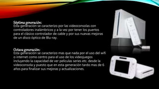 Séptima generación:
Esta generación se caracterizo por las videoconsolas con
controladores inalámbricos y a la vez por tener los puertos
para el clásico controlador de cable y por sus nuevas mejoras
de un disco óptico de Blu-ray.
Octava generación:
Esta generación se caracterizo mas que nada por el uso del wifi
o internet como centro para el uso de los videojuegos
incluyendo la capacidad de ver películas series etc. desde la
videoconsola y puesto que en esta generación tardo mas de 6
años para finalizar sus mejoras y actualizaciones.
 