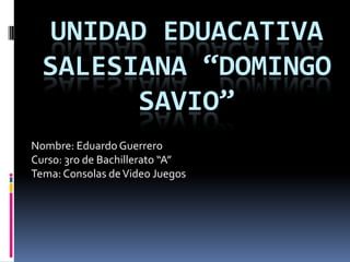 UNIDAD EDUACATIVA
  SALESIANA “DOMINGO
        SAVIO”
Nombre: Eduardo Guerrero
Curso: 3ro de Bachillerato “A”
Tema: Consolas de Video Juegos
 