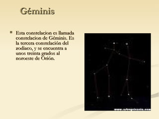 Géminis Esta constelacion es llamada constelacion de Géminis. Es la tercera constelación del zodiaco, y se encuentra a unos treinta grados al noroeste de Orión. 