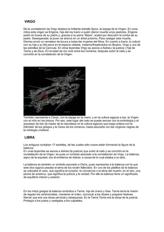 VIRGO

De la constelación de Virgo destaca la brillante estrella Spica, la espiga de la Virgen. En unos
mitos esta virgen es Erigone, hija del rey Icario a quién dieron muerte unos pastores. Erigone
partió en busca de su padre y, gracias a su perra “Maira”, acabó por descubrir la tumba de su
padre. Desesperada, la joven se ahorcó en un árbol próximo. Para castigar esta muerte,
Dioniso envió un ramalazo de locura a todas las mujeres del Ática. En cuanto a Icario, lo colocó
con su hija y su fiel perra en el espacio celeste, metamorfoseándolos en Boyero, Virgo y una de
las estrellas de la Canícula. En otras leyendas Virgo se asocia a Astrea ( la justicia ) hija de
Temis y de Zeus. En la edad de oro vivió entre los hombres; después subió al cielo y se
convirtió en la constelación de la Virgen.




También representa a Ceres, con la espiga en la mano, y en la cultura egipcia a Isis, la Virgen
con el niño en los brazos. Por eso, este lugar del cielo se puede asociar con la simbología y el
arquetipo de Isis (la madre de la naturaleza en la cultura egipcia) que luego enlaza con la
Démeter de los griegos y la Ceres de los romanos, hasta asociarla con las vírgenes negras de
la mitología cristiana.

LIBRA

Los antiguos contaban 17 estrellas, de las cuales sólo nueve están formando la figura de la
balanza.
En unas leyendas se asocia a Astrea (la justicia) que subió al cielo y se convirtió en la
constelación de la Virgen, es pues un símbolo asociado a la constelación de Virgo. La balanza,
signo de la equidad, era el emblema de Astrea, a causa de lo cual estaba a su lado.

La balanza es también un símbolo asociado a Osiris, pues representa a la balanza con la que
este dios egipcio pesaba el alma de los recién fallecidos. En uno de los platillos de la balanza
se colocaba el vaso, que significa el corazón, la conciencia o el alma del muerto; en el otro, una
pluma de avestruz, que significa la justicia y la verdad. Por ello la balanza tiene un significado
de equilibrio interior y exterior.




En los mitos griegos la balanza simboliza a Temis, hija de Urano y Gea. Temis tenía la misión
de regular los ceremoniales, mantener el orden, convocar a los dioses y preparar festines.
Narran que era una diosa servicial y obsequiosa. En la Tierra Temis era la diosa de la justicia.
Protegía a los justos y castigaba a los culpables.
 