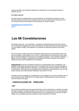 de aquel sacrificio que prometió la felicidad y la abundancia a los que lograran poseer el
Vellocino de Oro.

El cordero pascual

El cordero pascual, representado en esta constelación, es símbolo de la primavera, de los
primeros brotes, de la fuerza de la naturaleza que rompe la superficie de la tierra para ver la
luz. Quizá por ello los Aries siempre son los primeros en sacar la cabeza.

constelaciones de invierno>>>>
home




Las 88 Constelaciones
Son 88 las zonas que , en la actualidad , se aceptan mundialmente para dividir todo el cielo ,
son las llamadas Constelaciones y fueron definidas por la Unión Astronómica Internacional IAU
( por sus siglas en Ingles ) para delimitar con precisión las diferentes regiones de la esfera
celeste.


Pero el concepto científico actual de Constelación difiere del que se tenía anteriormente y del
que aún persiste a nivel popular, hoy en día son consideradas por los Astrónomos como áreas
fijas en el cielo limitadas por líneas que son paralelas al equador y a los meridianos celestes ; a
diferencia de los arreglos o configuraciones de estrellas formando las figuras de animales u
objetos como las veían los Babilonios o los Caldeos.


Antiguamente tenían gran importancia el dibujo o la representación de la constelación , las
estrellas se distinguían apenas de las mismas. Posteriormente ha sido al revés las estrellas se
destacan sobre imágenes apenas indicadas , cuyo objetivo era más bien señalar los límites de
la constelación. Claro está que la representación por imágenes es sólo elemental , pero ha sido
origen y guía de los límites precisos adoptados más tarde por la IAU.


El estado actual que guardan las constelaciones es el resultado de un proceso dinámico que se
inició quizá hace unos 16000 años en la antigua región de Mesopotamia y que fue tomando
forma al través de los siglos.

*CONSTELACIONES DE **PRIMAVERA

LEO

Es una de las constelaciones más grandes del cielo nocturno primaveral. La estrella más visible
de todas es Régulus, conocida también con el nombre de “corazón de león”. Es una estrella de
color blanca azulada. Denébola es la beta del León y se corresponde con la cola de la imagen
celeste. Es una estrella que emite luz blanca a solo 40 años luz de nosotros.
 