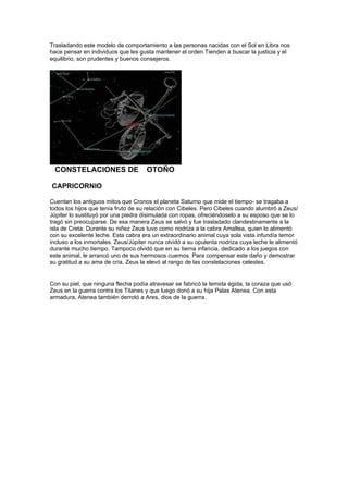 Trasladando este modelo de comportamiento a las personas nacidas con el Sol en Libra nos
hace pensar en individuos que les gusta mantener el orden.Tienden a buscar la justicia y el
equilibrio, son prudentes y buenos consejeros.




*CONSTELACIONES DE **OTOÑO

CAPRICORNIO

Cuentan los antiguos mitos que Cronos el planeta Saturno que mide el tiempo- se tragaba a
todos los hijos que tenía fruto de su relación con Cibeles. Pero Cibeles cuando alumbró a Zeus/
Júpiter lo sustituyó por una piedra disimulada con ropas, ofreciéndoselo a su esposo que se lo
tragó sin preocuparse. De esa manera Zeus se salvó y fue trasladado clandestinamente a la
isla de Creta. Durante su niñez Zeus tuvo como nodriza a la cabra Amaltea, quien lo alimentó
con su excelente leche. Esta cabra era un extraordinario animal cuya sola vista infundía temor
incluso a los inmortales. Zeus/Júpiter nunca olvidó a su opulenta nodriza cuya leche le alimentó
durante mucho tiempo. Tampoco olvidó que en su tierna infancia, dedicado a los juegos con
este animal, le arrancó uno de sus hermosos cuernos. Para compensar este daño y demostrar
su gratitud a su ama de cría, Zeus la elevó al rango de las constelaciones celestes.


Con su piel, que ninguna flecha podía atravesar se fabricó la temida égida, la coraza que usó
Zeus en la guerra contra los Titanes y que luego donó a su hija Palas Atenea. Con esta
armadura, Atenea también derrotó a Ares, dios de la guerra.
 