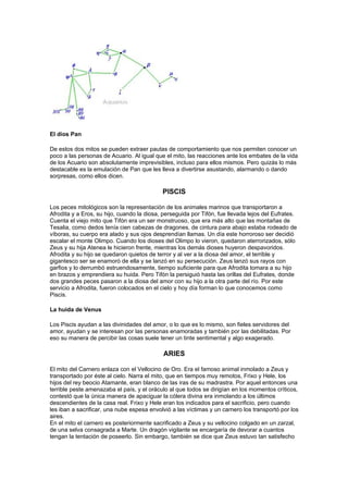 El dios Pan

De estos dos mitos se pueden extraer pautas de comportamiento que nos permiten conocer un
poco a las personas de Acuario. Al igual que el mito, las reacciones ante los embates de la vida
de los Acuario son absolutamente imprevisibles, incluso para ellos mismos. Pero quizás lo más
destacable es la emulación de Pan que les lleva a divertirse asustando, alarmando o dando
sorpresas, como ellos dicen.

                                            PISCIS

Los peces mitológicos son la representación de los animales marinos que transportaron a
Afrodita y a Eros, su hijo, cuando la diosa, perseguida por Tifón, fue llevada lejos del Eufrates.
Cuenta el viejo mito que Tifón era un ser monstruoso, que era más alto que las montañas de
Tesalia, como dedos tenía cien cabezas de dragones, de cintura para abajo estaba rodeado de
víboras, su cuerpo era alado y sus ojos desprendían llamas. Un día este horroroso ser decidió
escalar el monte Olimpo. Cuando los dioses del Olimpo lo vieron, quedaron aterrorizados, sólo
Zeus y su hija Atenea le hicieron frente, mientras los demás dioses huyeron despavoridos.
Afrodita y su hijo se quedaron quietos de terror y al ver a la diosa del amor, el terrible y
gigantesco ser se enamoró de ella y se lanzó en su persecución. Zeus lanzó sus rayos con
garfios y lo derrumbó estruendosamente, tiempo suficiente para que Afrodita tomara a su hijo
en brazos y emprendiera su huida. Pero Tifón la persiguió hasta las orillas del Eufrates, donde
dos grandes peces pasaron a la diosa del amor con su hijo a la otra parte del río. Por este
servicio a Afrodita, fueron colocados en el cielo y hoy día forman lo que conocemos como
Piscis.

La huida de Venus

Los Piscis ayudan a las divinidades del amor, o lo que es lo mismo, son fieles servidores del
amor, ayudan y se interesan por las personas enamoradas y también por las debilitadas. Por
eso su manera de percibir las cosas suele tener un tinte sentimental y algo exagerado.

                                             ARIES

El mito del Carnero enlaza con el Vellocino de Oro. Era el famoso animal inmolado a Zeus y
transportado por éste al cielo. Narra el mito, que en tiempos muy remotos, Frixo y Hele, los
hijos del rey beocio Atamante, eran blanco de las iras de su madrastra. Por aquel entonces una
terrible peste amenazaba el país, y el oráculo al que todos se dirigían en los momentos críticos,
contestó que la única manera de apaciguar la cólera divina era inmolando a los últimos
descendientes de la casa real. Frixo y Hele eran los indicados para el sacrificio, pero cuando
les iban a sacrificar, una nube espesa envolvió a las víctimas y un carnero los transportó por los
aires.
En el mito el carnero es posteriormente sacrificado a Zeus y su vellocino colgado en un zarzal,
de una selva consagrada a Marte. Un dragón vigilante se encargaría de devorar a cuantos
tengan la tentación de poseerlo. Sin embargo, también se dice que Zeus estuvo tan satisfecho
 