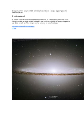 de aquel sacrificio que prometió la felicidad y la abundancia a los que lograran poseer el
Vellocino de Oro.

El cordero pascual

El cordero pascual, representado en esta constelación, es símbolo de la primavera, de los
primeros brotes, de la fuerza de la naturaleza que rompe la superficie de la tierra para ver la
luz. Quizá por ello los Aries siempre son los primeros en sacar la cabeza.

constelaciones de invierno>>>>
home
 