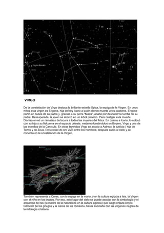 VIRGO

De la constelación de Virgo destaca la brillante estrella Spica, la espiga de la Virgen. En unos
mitos esta virgen es Erigone, hija del rey Icario a quién dieron muerte unos pastores. Erigone
partió en busca de su padre y, gracias a su perra “Maira”, acabó por descubrir la tumba de su
padre. Desesperada, la joven se ahorcó en un árbol próximo. Para castigar esta muerte,
Dioniso envió un ramalazo de locura a todas las mujeres del Ática. En cuanto a Icario, lo colocó
con su hija y su fiel perra en el espacio celeste, metamorfoseándolos en Boyero, Virgo y una de
las estrellas de la Canícula. En otras leyendas Virgo se asocia a Astrea ( la justicia ) hija de
Temis y de Zeus. En la edad de oro vivió entre los hombres; después subió al cielo y se
convirtió en la constelación de la Virgen.




También representa a Ceres, con la espiga en la mano, y en la cultura egipcia a Isis, la Virgen
con el niño en los brazos. Por eso, este lugar del cielo se puede asociar con la simbología y el
arquetipo de Isis (la madre de la naturaleza en la cultura egipcia) que luego enlaza con la
Démeter de los griegos y la Ceres de los romanos, hasta asociarla con las vírgenes negras de
la mitología cristiana.
 