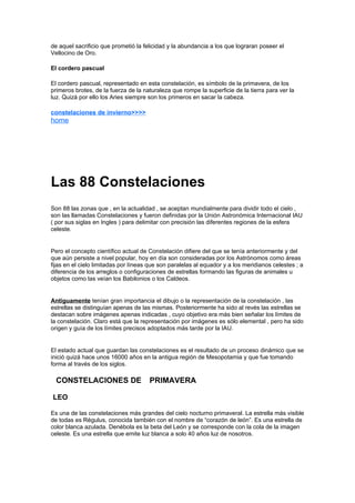 de aquel sacrificio que prometió la felicidad y la abundancia a los que lograran poseer el
Vellocino de Oro.

El cordero pascual

El cordero pascual, representado en esta constelación, es símbolo de la primavera, de los
primeros brotes, de la fuerza de la naturaleza que rompe la superficie de la tierra para ver la
luz. Quizá por ello los Aries siempre son los primeros en sacar la cabeza.

constelaciones de invierno>>>>
home




Las 88 Constelaciones
Son 88 las zonas que , en la actualidad , se aceptan mundialmente para dividir todo el cielo ,
son las llamadas Constelaciones y fueron definidas por la Unión Astronómica Internacional IAU
( por sus siglas en Ingles ) para delimitar con precisión las diferentes regiones de la esfera
celeste.


Pero el concepto científico actual de Constelación difiere del que se tenía anteriormente y del
que aún persiste a nivel popular, hoy en día son consideradas por los Astrónomos como áreas
fijas en el cielo limitadas por líneas que son paralelas al equador y a los meridianos celestes ; a
diferencia de los arreglos o configuraciones de estrellas formando las figuras de animales u
objetos como las veían los Babilonios o los Caldeos.


Antiguamente tenían gran importancia el dibujo o la representación de la constelación , las
estrellas se distinguían apenas de las mismas. Posteriormente ha sido al revés las estrellas se
destacan sobre imágenes apenas indicadas , cuyo objetivo era más bien señalar los límites de
la constelación. Claro está que la representación por imágenes es sólo elemental , pero ha sido
origen y guía de los límites precisos adoptados más tarde por la IAU.


El estado actual que guardan las constelaciones es el resultado de un proceso dinámico que se
inició quizá hace unos 16000 años en la antigua región de Mesopotamia y que fue tomando
forma al través de los siglos.

*CONSTELACIONES DE **PRIMAVERA

LEO

Es una de las constelaciones más grandes del cielo nocturno primaveral. La estrella más visible
de todas es Régulus, conocida también con el nombre de “corazón de león”. Es una estrella de
color blanca azulada. Denébola es la beta del León y se corresponde con la cola de la imagen
celeste. Es una estrella que emite luz blanca a solo 40 años luz de nosotros.
 