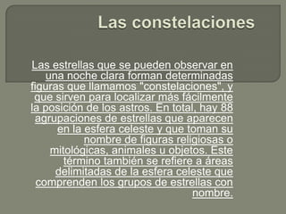 Las estrellas que se pueden observar en
    una noche clara forman determinadas
figuras que llamamos "constelaciones", y
 que sirven para localizar más fácilmente
la posición de los astros. En total, hay 88
 agrupaciones de estrellas que aparecen
      en la esfera celeste y que toman su
            nombre de figuras religiosas o
     mitológicas, animales u objetos. Este
        término también se refiere a áreas
      delimitadas de la esfera celeste que
  comprenden los grupos de estrellas con
                                   nombre.
 