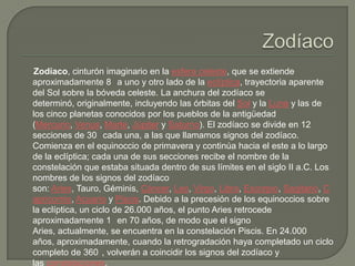 Zodíaco, cinturón imaginario en la esfera celeste, que se extiende
aproximadamente 8 a uno y otro lado de la eclíptica, trayectoria aparente
del Sol sobre la bóveda celeste. La anchura del zodíaco se
determinó, originalmente, incluyendo las órbitas del Sol y la Luna y las de
los cinco planetas conocidos por los pueblos de la antigüedad
(Mercurio, Venus, Marte, Júpiter y Saturno). El zodíaco se divide en 12
secciones de 30 cada una, a las que llamamos signos del zodíaco.
Comienza en el equinoccio de primavera y continúa hacia el este a lo largo
de la eclíptica; cada una de sus secciones recibe el nombre de la
constelación que estaba situada dentro de sus límites en el siglo II a.C. Los
nombres de los signos del zodíaco
son: Aries, Tauro, Géminis, Cáncer, Leo, Virgo, Libra, Escorpio, Sagitario, C
apricornio, Acuario y Piscis. Debido a la precesión de los equinoccios sobre
la eclíptica, un ciclo de 26.000 años, el punto Aries retrocede
aproximadamente 1 en 70 años, de modo que el signo
Aries, actualmente, se encuentra en la constelación Piscis. En 24.000
años, aproximadamente, cuando la retrogradación haya completado un ciclo
completo de 360 , volverán a coincidir los signos del zodíaco y
las constelaciones.
 