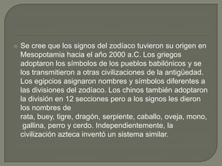    Se cree que los signos del zodíaco tuvieron su origen en
    Mesopotamia hacia el año 2000 a.C. Los griegos
    adoptaron los símbolos de los pueblos babilónicos y se
    los transmitieron a otras civilizaciones de la antigüedad.
    Los egipcios asignaron nombres y símbolos diferentes a
    las divisiones del zodíaco. Los chinos también adoptaron
    la división en 12 secciones pero a los signos les dieron
    los nombres de
    rata, buey, tigre, dragón, serpiente, caballo, oveja, mono,
     gallina, perro y cerdo. Independientemente, la
    civilización azteca inventó un sistema similar.
 