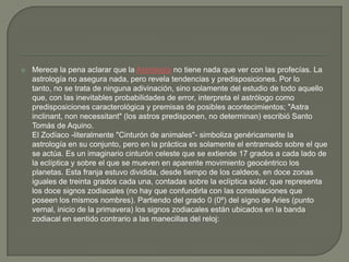    Merece la pena aclarar que la Astrología no tiene nada que ver con las profecías. La
    astrología no asegura nada, pero revela tendencias y predisposiciones. Por lo
    tanto, no se trata de ninguna adivinación, sino solamente del estudio de todo aquello
    que, con las inevitables probabilidades de error, interpreta el astrólogo como
    predisposiciones caracterológica y premisas de posibles acontecimientos; "Astra
    inclinant, non necessitant" (los astros predisponen, no determinan) escribió Santo
    Tomás de Aquino.
    El Zodíaco -literalmente "Cinturón de animales"- simboliza genéricamente la
    astrología en su conjunto, pero en la práctica es solamente el entramado sobre el que
    se actúa. Es un imaginario cinturón celeste que se extiende 17 grados a cada lado de
    la eclíptica y sobre el que se mueven en aparente movimiento geocéntrico los
    planetas. Esta franja estuvo dividida, desde tiempo de los caldeos, en doce zonas
    iguales de treinta grados cada una, contadas sobre la eclíptica solar, que representa
    los doce signos zodiacales (no hay que confundirla con las constelaciones que
    poseen los mismos nombres). Partiendo del grado 0 (0º) del signo de Aries (punto
    vernal, inicio de la primavera) los signos zodiacales están ubicados en la banda
    zodiacal en sentido contrario a las manecillas del reloj:
 
