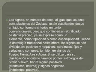    Los signos, en número de doce, al igual que las doce
    constelaciones del Zodiaco, están clasificados desde
    antiguo conforme a criterios un tanto
    convencionales, pero que contienen un significado
    bastante preciso, ya se exprese como un
    elemento, como triplicidad o como cuadruplicidad. Desde
    la astrología tradicional hasta ahora, los signos se han
    dividido en: positivos y negativos; cardinales, fijos y
    variables o comunes; también en signos de
    Fuego, Tierra, Aire y Agua. Si se utiliza para su
    clasificación el criterio llamado por los astrólogos de
    "valor o sexo", habrá signos positivos
    (dinámicos, activos) y signos negativos
    (indolentes, pasivos).
 