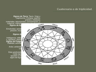Signos de Tierra: Tauro, Virgo y
             Capricornio. Firmeza, espíritu
                          práctico, intereses
materiales, laboriosidad, concentración, p
 rudencia, método, egoísmo, obediencia.
     Signos de Agua: Cáncer, Escorpio y
                                       Piscis.
Emotividad, sensibilidad, sentimiento, ins
      piración, inconstancia, fantasía, vida
                                      interior.
         Signos de Aire: Géminis, Libra y
                                     Acuario.
Inteligencia, reflexión, estudio, asimilació
n, agudeza, diplomacia. Vida de relación.
Signos de Fuego: Aries, Leo y Sagitario.
 Vitalidad, actividad, autoridad, iniciativa,
                       energía, entusiasmo.
    Ardor, ambición, irascibilidad. Afinidad
                  con los signos cardinales.
   Esta subdivisión es la más importante.
        Cada signo de Fuego siempre es
     opuesto a un signo de Aire y a cada
    signo de Agua se opone un signo de
                                  Tierra.
 
