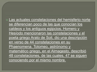  Lasactuales constelaciones del hemisferio norte
 se diferencian poco de las que conocían los
 caldeos y los antiguos egipcios. Homero y
 Hesíodo mencionaron las constelaciones y el
 poeta griego Arato de Soli, dio una descripción
 en verso de 44 constelaciones en su
 Phaenomena. Tolomeo, astrónomo y
 matemático griego, en el Almagesto, describió
 48 constelaciones, de las cuales, 47 se siguen
 conociendo por el mismo nombre.
 