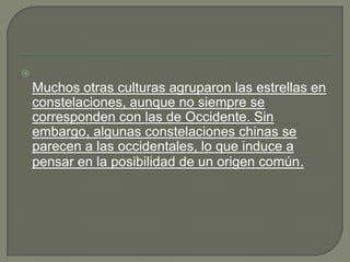 
    Muchos otras culturas agruparon las estrellas en
    constelaciones, aunque no siempre se
    corresponden con las de Occidente. Sin
    embargo, algunas constelaciones chinas se
    parecen a las occidentales, lo que induce a
    pensar en la posibilidad de un origen común.
 