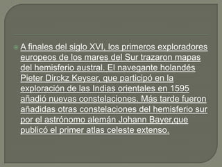 A finales del siglo XVI, los primeros exploradores
 europeos de los mares del Sur trazaron mapas
 del hemisferio austral. El navegante holandés
 Pieter Dirckz Keyser, que participó en la
 exploración de las Indias orientales en 1595
 añadió nuevas constelaciones. Más tarde fueron
 añadidas otras constelaciones del hemisferio sur
 por el astrónomo alemán Johann Bayer,que
 publicó el primer atlas celeste extenso.
 