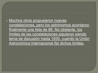 Muchos  otros propusieron nuevas
 constelaciones, pero los astrónomos acordaron
 finalmente una lista de 88. No obstante, los
 límites de las constelaciones siguieron siendo
 tema de discusión hasta 1930, cuando la Unión
 Astronómica Internacional fijó dichos límites.
 