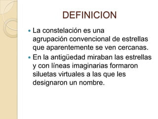 DEFINICION
La constelación es una
agrupación convencional de estrellas
que aparentemente se ven cercanas.
En la antigüedad miraban las estrellas
y con líneas imaginarias formaron
siluetas virtuales a las que les
designaron un nombre.