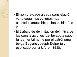  El nombre dado a cada constelación
  varia según las culturas; hay
  constelaciones chinas, incas, hindúes
  y otras.
 El trabajo de delimitación definitiva de
  las constelaciones fue llevado a cabo
  fundamentalmente por el astrónomo
  belga Eugène Joseph Delporte y
  publicado por la UAI en 1930.
 