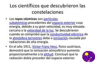 Los científicos que descubrieron las
             constelaciones
• Los rayos cósmicos son partículas
  subatómicas procedentes del espacio exterior cuya
  energía, debido a su gran velocidad, es muy elevada:
  cercana a la velocidad de la luz. Se descubrieron
  cuando se comprobó que la conductividad eléctrica de
  la atmósfera terrestres debe a ionización causada por
  radiaciones de alta energía.
• En el año 1911, Víctor Franz Hess, físico austríaco,
  demostró que la ionización atmosférica aumenta
  proporcionalmente a la altitud. Concluyó que la
  radiación debía proceder del espacio exterior.
 
