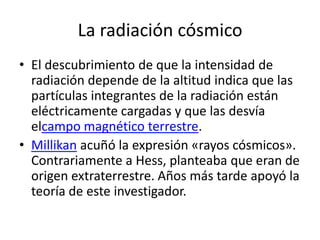 La radiación cósmico
• El descubrimiento de que la intensidad de
  radiación depende de la altitud indica que las
  partículas integrantes de la radiación están
  eléctricamente cargadas y que las desvía
  elcampo magnético terrestre.
• Millikan acuñó la expresión «rayos cósmicos».
  Contrariamente a Hess, planteaba que eran de
  origen extraterrestre. Años más tarde apoyó la
  teoría de este investigador.
 