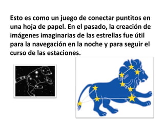 Esto es como un juego de conectar puntitos en
una hoja de papel. En el pasado, la creación de
imágenes imaginarias de las estrellas fue útil
para la navegación en la noche y para seguir el
curso de las estaciones.
 