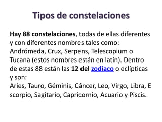 Tipos de constelaciones
Hay 88 constelaciones, todas de ellas diferentes
y con diferentes nombres tales como:
Andrómeda, Crux, Serpens, Telescopium o
Tucana (estos nombres están en latín). Dentro
de estas 88 están las 12 del zodiaco o eclípticas
y son:
Aries, Tauro, Géminis, Cáncer, Leo, Virgo, Libra, E
scorpio, Sagitario, Capricornio, Acuario y Piscis.
 