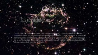 Las constelaciones
Los dibujos de constelaciones más antiguos que se conocen señalan que las
constelaciones ya habían sido establecidas el 4000 a.C. Los sumerios le dieron el
nombre a la constelación Acuario, en honor a su dios An, que derrama el agua
de la inmortalidad sobre la Tierra. Los babilonios ya habían dividido el zodíaco en
12 signos iguales hacia el 450 a.C.
 