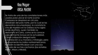 Osa Mayor
URSA MAIOR
Se trata de una de las constelaciones más
usadas para ubicar el norte (como
Casiopea se desplaza en círculos
alrededor del polo norte, por lo cual se las
denomina circumpolares), lo constata la
cita de Homero en la Odisea ocho siglos
antes de Cristo, quien también la
denomina el Carro, como se la conoce
popularmente incluso en la actualidad.
Cada civilización designó esta
constelación a su manera y mitología, pero
curiosamente los indios norteamericanos
también la identificaban con una osa
seguida de sus tres cachorros (las estrellas
Alioth, Mizar y Alkaid).
 