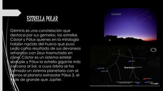ESTRELLA POLAR
Géminis es una constelación que
destaca por sus gemelos, las estrellas
Cástor y Pólux quienes en la mitología
habían nacido del huevo que puso
Leda como resultado de sus devaneos
amorosos con Zeus trasmutado en
cisne. Cástor es un sistema estelar
séxtuple y Pólux la estrella gigante más
cercana al Sol, a cuya órbita se ha
formado un sistema planetario con al
menos el planeta extrasolar Pólux 3, el
triple de grande que Júpiter.
 