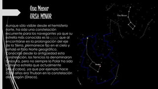 Osa Menor
URSA MINOR
Aunque sólo visible desde el hemisferio
norte, ha sido una constelación
recurrente para los navegantes ya que su
estrella más conocida es la polar que al
encontrarse en la prolongación del eje
de la Tierra, permanece fijo en el cielo y
señala el Polo Norte geográfico.
Conocida desde la antigüedad esta
constelación, los fenicios la denominaron
Cinosura, pero no siempre la Polar ha sido
la misma estrella que actualmente
(Alruccaba), ya que por ejemplo hace
5.000 años era Thuban en la constelación
del Dragón (Draco).
 