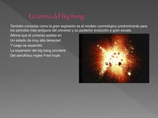 También conocida como la gran explosión es el modelo cosmológico predominante para
los periodos mas antiguos del universo y su posterior evolución a gran escala.
Afirma que el universo estaba en
Un estado de muy alta densidad
Y luego se expandió.
La expansión del big bang proviene
Del astrofísico ingles Fred hoyle
 