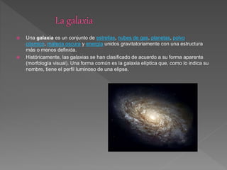  Una galaxia es un conjunto de estrellas, nubes de gas, planetas, polvo
cósmico, materia oscura y energía unidos gravitatoriamente con una estructura
más o menos definida.
 Históricamente, las galaxias se han clasificado de acuerdo a su forma aparente
(morfología visual). Una forma común es la galaxia elíptica que, como lo indica su
nombre, tiene el perfil luminoso de una elipse.
 