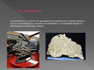  Un meteorito es un meteoro de que alcanza la superficie de un planeta debido a
que no se desintegra por completo en la atmósfera. La luminosidad dejada al
desintegrarse se denomina meteoro.
 
