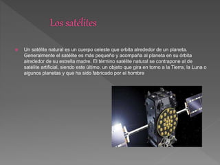  Un satélite natural es un cuerpo celeste que orbita alrededor de un planeta.
Generalmente el satélite es más pequeño y acompaña al planeta en su órbita
alrededor de su estrella madre. El término satélite natural se contrapone al de
satélite artificial, siendo este último, un objeto que gira en torno a la Tierra, la Luna o
algunos planetas y que ha sido fabricado por el hombre
 