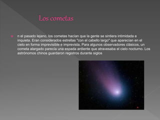  n el pasado lejano, los cometas hacían que la gente se sintiera intimidada e
inquieta. Eran considerados estrellas "con el cabello largo" que aparecían en el
cielo en forma imprevisible e imprevista. Para algunos observadores clásicos, un
cometa alargado parecía una espada ardiente que atravesaba el cielo nocturno. Los
astrónomos chinos guardaron registros durante siglos
 