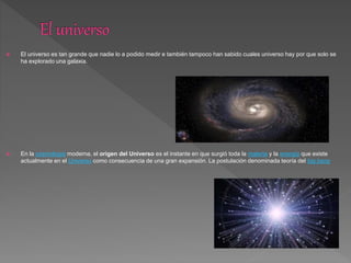  El universo es tan grande que nadie lo a podido medir e también tampoco han sabido cuales universo hay por que solo se
ha explorado una galaxia.
 En la cosmología moderna, el origen del Universo es el instante en que surgió toda la materia y la energía que existe
actualmente en el Universo como consecuencia de una gran expansión. La postulación denominada teoría del big bang
 
