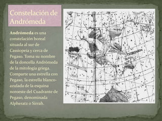 Constelación de
Andrómeda
Andrómeda es una
constelación boreal
situada al sur de
Cassiopeia y cerca de
Pegaso. Toma su nombre
de la doncella Andrómeda
de la mitología griega.
Comparte una estrella con
Pegaso, la estrella blanco-
azulada de la esquina
noroeste del Cuadrante de
Pegaso, denominada
Alpheratz o Sirrah.
 