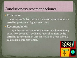  Conclusión:
    en conclusión las constelaciones son agrupaciones de
 estrellas que forman figuras en el cielo.
 Recomendación:
      que las constelaciones es un tema muy interesante y
 educativo, porque así podemos saber el nombre de las
 estrellas que conforman una constelación y mas sobre la
 galaxia en la que habitamos.
 