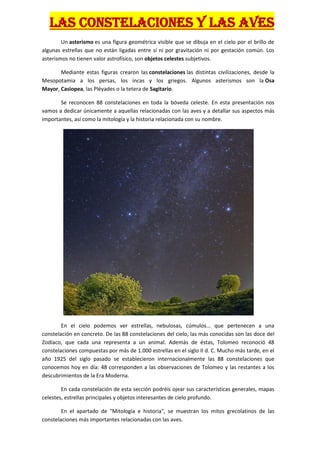 LAS CONSTELACIONES Y LAS AVES
        Un asterismo es una figura geométrica visible que se dibuja en el cielo por el brillo de
algunas estrellas que no están ligadas entre sí ni por gravitación ni por gestación común. Los
asterismos no tienen valor astrofísico, son objetos celestes subjetivos.

       Mediante estas figuras crearon las constelaciones las distintas civilizaciones, desde la
Mesopotamia a los persas, los incas y los griegos. Algunos asterismos son la Osa
Mayor, Casiopea, las Pléyades o la tetera de Sagitario.

       Se reconocen 88 constelaciones en toda la bóveda celeste. En esta presentación nos
vamos a dedicar únicamente a aquellas relacionadas con las aves y a detallar sus aspectos más
importantes, así como la mitología y la historia relacionada con su nombre.




        En el cielo podemos ver estrellas, nebulosas, cúmulos... que pertenecen a una
constelación en concreto. De las 88 constelaciones del cielo, las más conocidas son las doce del
Zodíaco, que cada una representa a un animal. Además de éstas, Tolomeo reconoció 48
constelaciones compuestas por más de 1.000 estrellas en el siglo II d. C. Mucho más tarde, en el
año 1925 del siglo pasado se establecieron internacionalmente las 88 constelaciones que
conocemos hoy en día: 48 corresponden a las observaciones de Tolomeo y las restantes a los
descubrimientos de la Era Moderna.

        En cada constelación de esta sección podréis ojear sus características generales, mapas
celestes, estrellas principales y objetos interesantes de cielo profundo.

        En el apartado de "Mitología e historia", se muestran los mitos grecolatinos de las
constelaciones más importantes relacionadas con las aves.
 